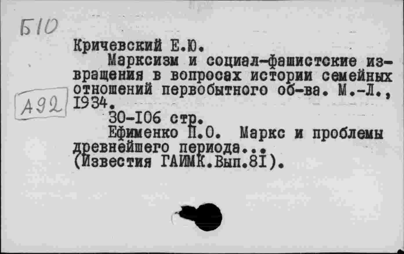 ﻿Кричевский Е.Ю.
Марксизм и социал-фашистские извращения в вопросах истории семейных отношений первобытного об-ва. М.-Л.,
30-106 стр.
Ефименко ÎI.0. Маркс и проблемы древнейшего периода..•
(Известия ГАИМК.Вып.81).